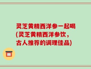 灵芝黄精西洋参一起喝(灵芝黄精西洋参饮，古人推荐的调理佳品)