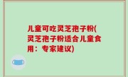 儿童可吃灵芝孢子粉(灵芝孢子粉适合儿童食用：专家建议)