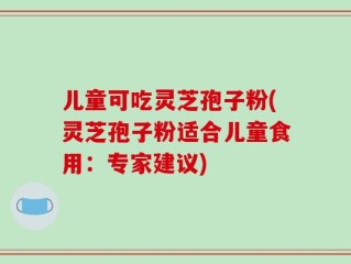 儿童可吃灵芝孢子粉(灵芝孢子粉适合儿童食用：专家建议)