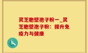 灵芝胞壁孢子粉一_灵芝胞壁孢子粉：提升免疫力与健康