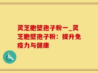 灵芝胞壁孢子粉一_灵芝胞壁孢子粉：提升免疫力与健康
