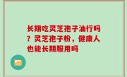 长期吃灵芝孢子油行吗？灵芝孢子粉，健康人也能长期服用吗