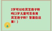 2岁可以吃灵芝孢子粉吗(2岁儿童可否食用灵芝孢子粉？答案在这里！)