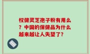 权健灵芝孢子粉有用么？中国的保健品为什么越来越让人失望了？