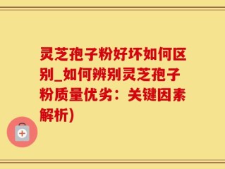 灵芝孢子粉好坏如何区别_如何辨别灵芝孢子粉质量优劣：关键因素解析)
