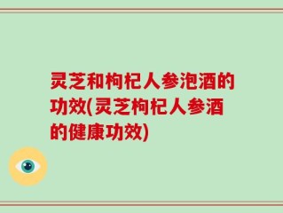 灵芝和枸杞人参泡酒的功效(灵芝枸杞人参酒的健康功效)
