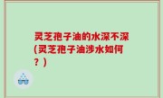 灵芝孢子油的水深不深(灵芝孢子油涉水如何？)