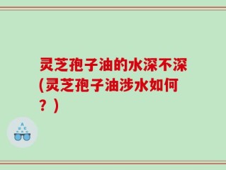 灵芝孢子油的水深不深(灵芝孢子油涉水如何？)