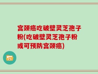 宫颈癌吃破壁灵芝孢子粉(吃破壁灵芝孢子粉或可预防宫颈癌)