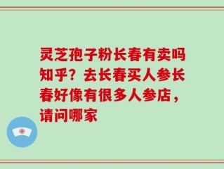 灵芝孢子粉长春有卖吗知乎？去长春买人参长春好像有很多人参店，请问哪家