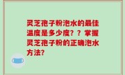 灵芝孢子粉泡水的最佳温度是多少度？？掌握灵芝孢子粉的正确泡水方法？