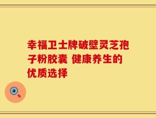 幸福卫士牌破壁灵芝孢子粉胶囊 健康养生的优质选择
