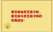 黑芝麻加灵芝孢子粉_黑芝麻与灵芝孢子粉的完美结合：