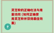 灵芝粉的正确吃法与用量功效 (如何正确使用灵芝粉并获得最佳效果)