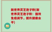 新世界灵芝孢子粉(新世界灵芝孢子粉：强效免疫调节，提升健康水平)