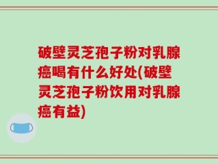 破壁灵芝孢子粉对乳腺癌喝有什么好处(破壁灵芝孢子粉饮用对乳腺癌有益)
