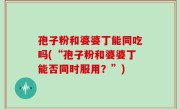 孢子粉和婆婆丁能同吃吗(“孢子粉和婆婆丁能否同时服用？”)