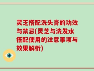 灵芝搭配洗头膏的功效与禁忌(灵芝与洗发水搭配使用的注意事项与效果解析)