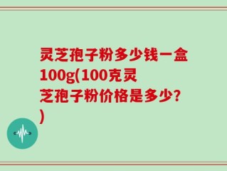 灵芝孢子粉多少钱一盒100g(100克灵芝孢子粉价格是多少？)