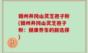 赣州井冈山灵芝孢子粉(赣州井冈山灵芝孢子粉：健康养生的新选择)