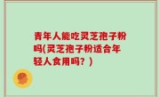 青年人能吃灵芝孢子粉吗(灵芝孢子粉适合年轻人食用吗？)