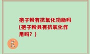 孢子粉有抗氧化功能吗(孢子粉具有抗氧化作用吗？)