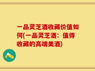 一品灵芝酒收藏价值如何(一品灵芝酒：值得收藏的高端美酒)
