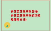 乡芝灵芝孢子粉怎样(乡芝灵芝孢子粉的功效及使用方法)