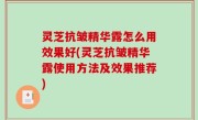 灵芝抗皱精华露怎么用效果好(灵芝抗皱精华露使用方法及效果推荐)