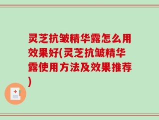 灵芝抗皱精华露怎么用效果好(灵芝抗皱精华露使用方法及效果推荐)