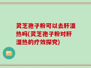 灵芝孢子粉可以去肝湿热吗(灵芝孢子粉对肝湿热的疗效探究)
