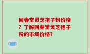 回春堂灵芝孢子粉价格？了解回春堂灵芝孢子粉的市场价格？
