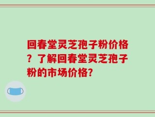 回春堂灵芝孢子粉价格？了解回春堂灵芝孢子粉的市场价格？