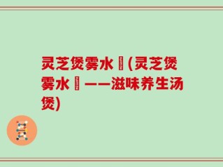 灵芝煲雾水菓(灵芝煲雾水菓——滋味养生汤煲)