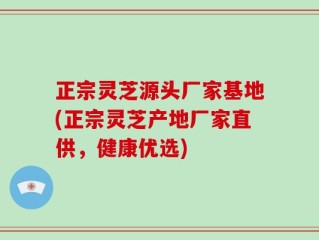 正宗灵芝源头厂家基地(正宗灵芝产地厂家直供，健康优选)