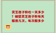 灵芝孢子粉吃一天多少？破壁灵芝孢子粉每天服用几次，每次服多少