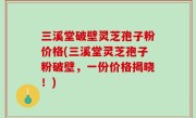 三溪堂破壁灵芝孢子粉价格(三溪堂灵芝孢子粉破壁，一份价格揭晓！)