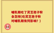 哺乳期吃了灵芝孢子粉会怎样(吃灵芝孢子粉对哺乳期有何影响？)