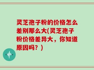 灵芝孢子粉的价格怎么差别那么大(灵芝孢子粉价格差异大，你知道原因吗？)