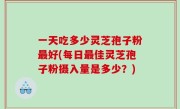 一天吃多少灵芝孢子粉最好(每日最佳灵芝孢子粉摄入量是多少？)