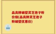 品高牌破壁灵芝孢子粉价格(品高牌灵芝孢子粉破壁优惠价)