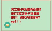 灵芝孢子粉最好的品牌排行(灵芝孢子粉品牌排行：最优秀的推荐Top5！)