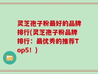 灵芝孢子粉最好的品牌排行(灵芝孢子粉品牌排行：最优秀的推荐Top5！)