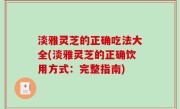 淡雅灵芝的正确吃法大全(淡雅灵芝的正确饮用方式：完整指南)