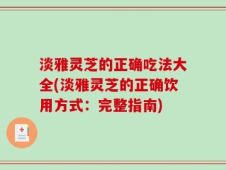 淡雅灵芝的正确吃法大全(淡雅灵芝的正确饮用方式：完整指南)