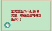 紫灵芝治疗什么病(紫灵芝：哪些疾病可得到治疗？)