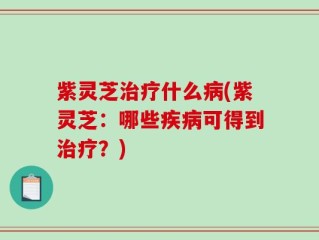 紫灵芝治疗什么病(紫灵芝：哪些疾病可得到治疗？)