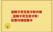 蓝帽子灵芝孢子粉代理_蓝帽子灵芝孢子粉：优质代理招募中