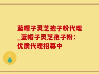 蓝帽子灵芝孢子粉代理_蓝帽子灵芝孢子粉：优质代理招募中