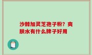 沙棘加灵芝孢子粉？爽肤水有什么牌子好用